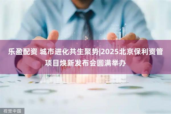 乐盈配资 城市进化共生聚势|2025北京保利资管项目焕新发布会圆满举办