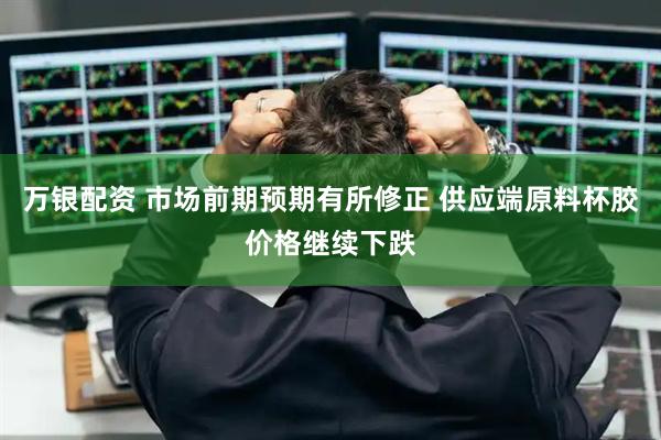 万银配资 市场前期预期有所修正 供应端原料杯胶价格继续下跌