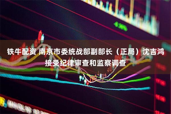 铁牛配资 南京市委统战部副部长（正局）沈吉鸿接受纪律审查和监察调查