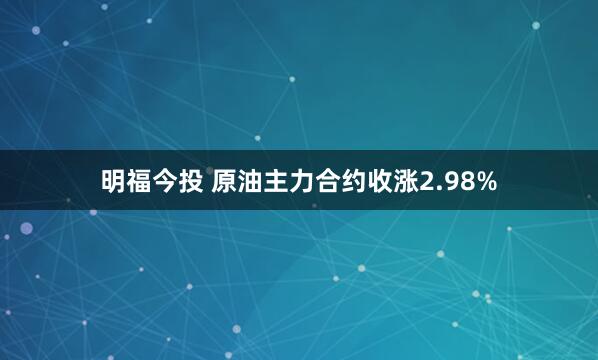 明福今投 原油主力合约收涨2.98%