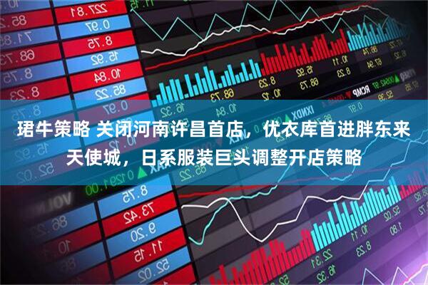 珺牛策略 关闭河南许昌首店，优衣库首进胖东来天使城，日系服装巨头调整开店策略