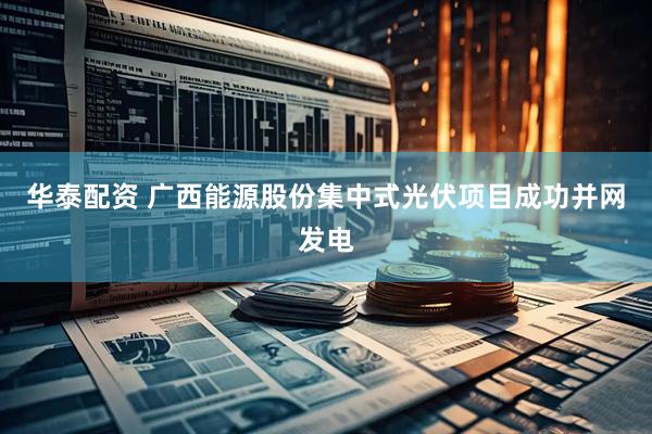 华泰配资 广西能源股份集中式光伏项目成功并网发电