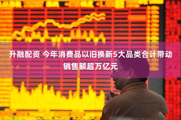 升融配资 今年消费品以旧换新5大品类合计带动销售额超万亿元