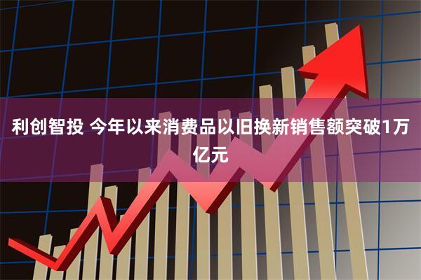 利创智投 今年以来消费品以旧换新销售额突破1万亿元