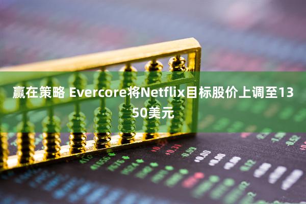 赢在策略 Evercore将Netflix目标股价上调至1350美元
