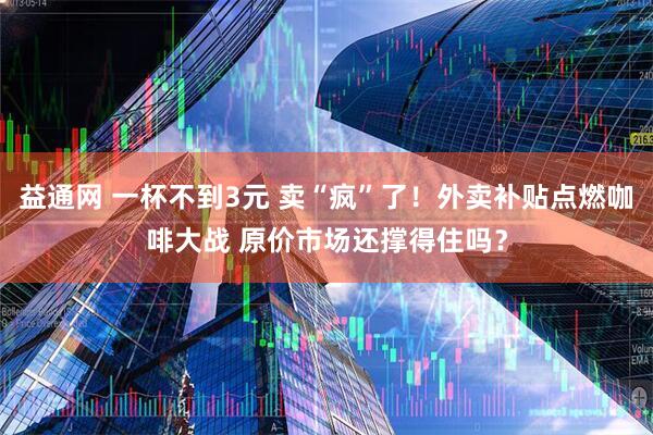 益通网 一杯不到3元 卖“疯”了！外卖补贴点燃咖啡大战 原价市场还撑得住吗？