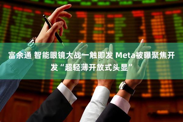 富余通 智能眼镜大战一触即发 Meta被曝聚焦开发“超轻薄开放式头显”