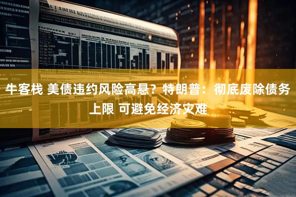 牛客栈 美债违约风险高悬？特朗普：彻底废除债务上限 可避免经济灾难