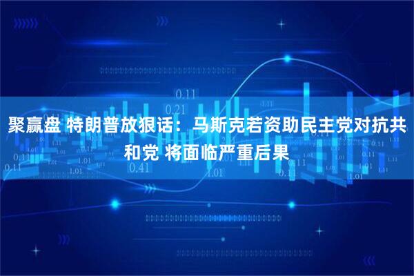 聚赢盘 特朗普放狠话：马斯克若资助民主党对抗共和党 将面临严重后果