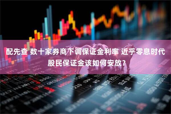 配先查 数十家券商下调保证金利率 近乎零息时代 股民保证金该如何安放？
