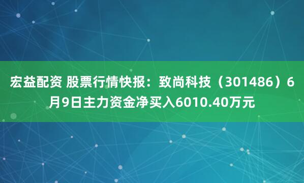宏益配资 股票行情快报：致尚科技（301486）6月9日主力资金净买入6010.40万元