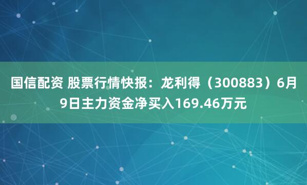 国信配资 股票行情快报：龙利得（300883）6月9日主力资金净买入169.46万元