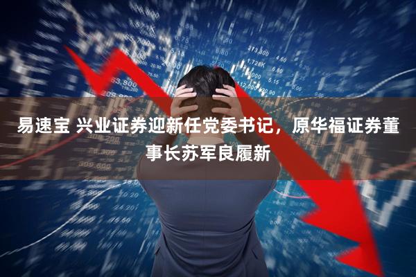 易速宝 兴业证券迎新任党委书记，原华福证券董事长苏军良履新