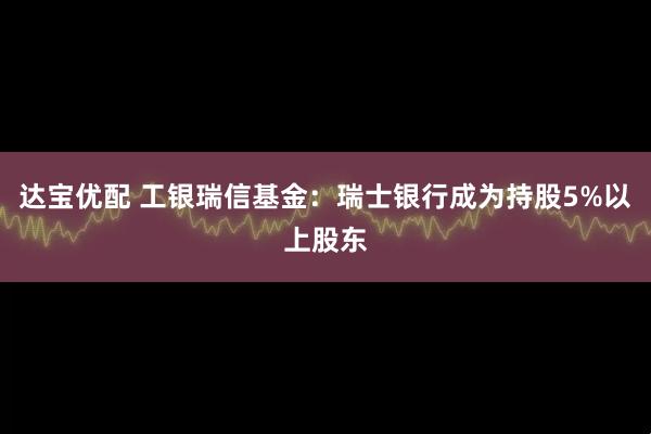 达宝优配 工银瑞信基金：瑞士银行成为持股5%以上股东