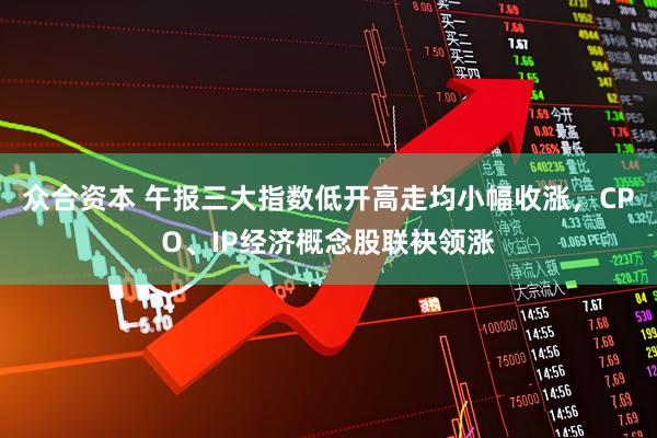 众合资本 午报三大指数低开高走均小幅收涨，CPO、IP经济概念股联袂领涨
