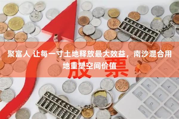 聚富人 让每一寸土地释放最大效益，南沙混合用地重塑空间价值
