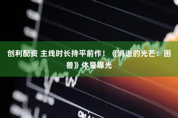 创利配资 主线时长持平前作！《消逝的光芒：困兽》体量曝光