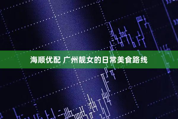 海顺优配 广州靓女的日常美食路线