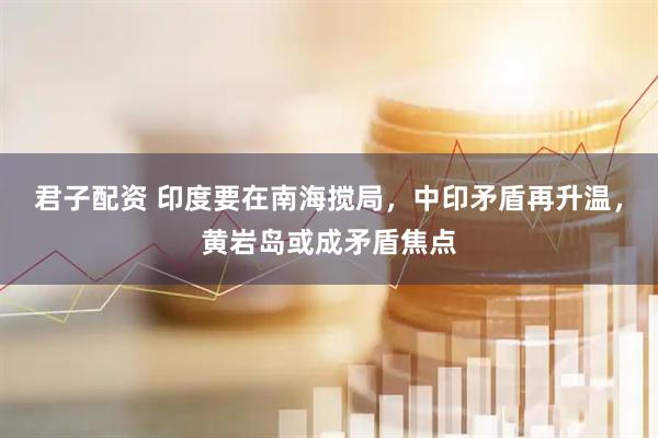 君子配资 印度要在南海搅局，中印矛盾再升温，黄岩岛或成矛盾焦点
