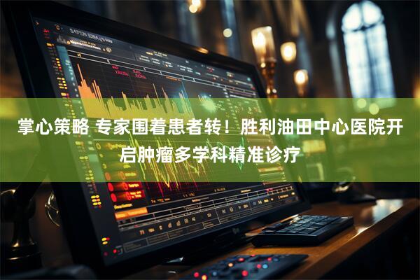掌心策略 专家围着患者转！胜利油田中心医院开启肿瘤多学科精准诊疗