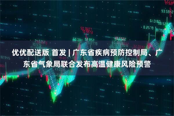 优优配送版 首发 | 广东省疾病预防控制局、广东省气象局联合发布高温健康风险预警