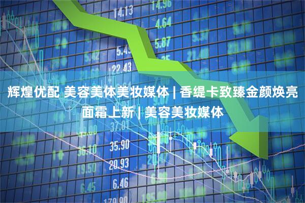 辉煌优配 美容美体美妆媒体 | 香缇卡致臻金颜焕亮面霜上新 | 美容美妆媒体
