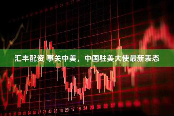 汇丰配资 事关中美，中国驻美大使最新表态