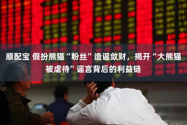 顺配宝 假扮熊猫“粉丝”造谣敛财，揭开“大熊猫被虐待”谣言背后的利益链