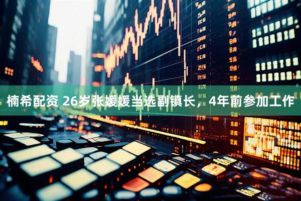 楠希配资 26岁张媛媛当选副镇长，4年前参加工作