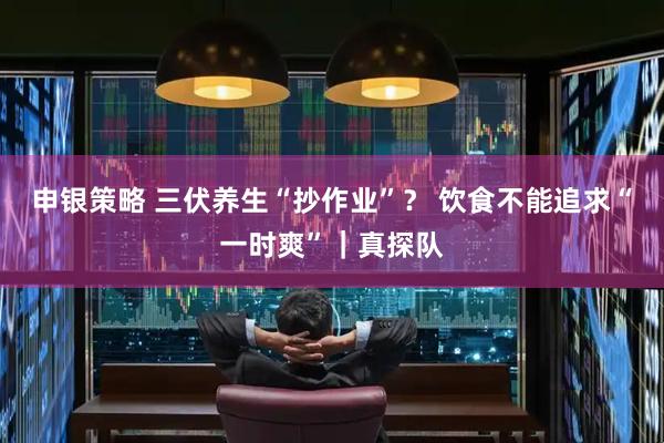 申银策略 三伏养生“抄作业”？ 饮食不能追求“一时爽”｜真探队