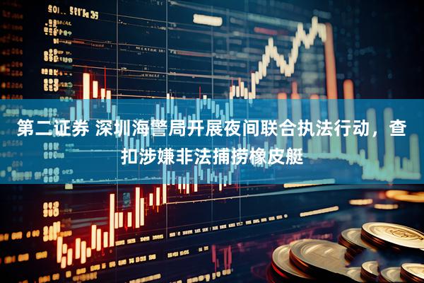 第二证券 深圳海警局开展夜间联合执法行动，查扣涉嫌非法捕捞橡皮艇