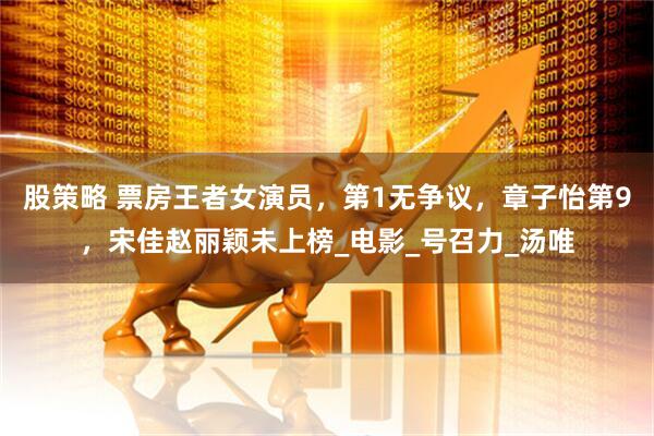 股策略 票房王者女演员，第1无争议，章子怡第9，宋佳赵丽颖未上榜_电影_号召力_汤唯