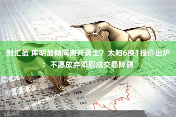 财汇盈 库明加倾向离开勇士？太阳6换1报价出炉：不愿放弃邓恩成交易障碍