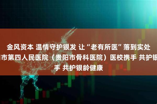 金风资本 温情守护银发 让“老有所医”落到实处——贵阳市第四人民医院（贵阳市骨科医院）医校携手 共护银龄健康