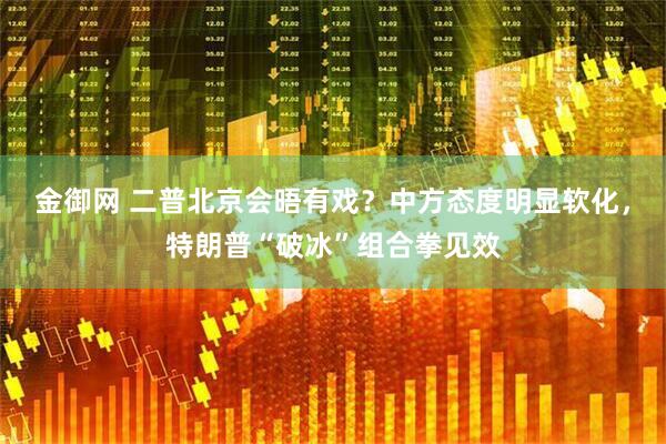 金御网 二普北京会晤有戏？中方态度明显软化，特朗普“破冰”组合拳见效