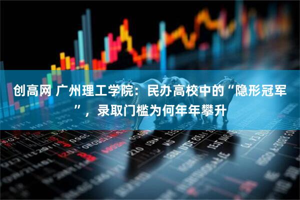创高网 广州理工学院：民办高校中的“隐形冠军”，录取门槛为何年年攀升