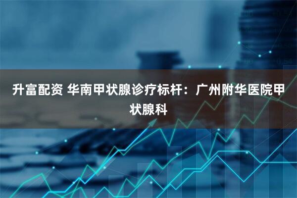 升富配资 华南甲状腺诊疗标杆：广州附华医院甲状腺科