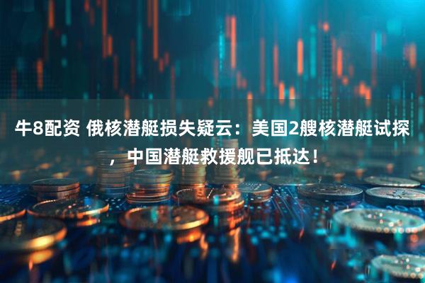 牛8配资 俄核潜艇损失疑云：美国2艘核潜艇试探，中国潜艇救援舰已抵达！