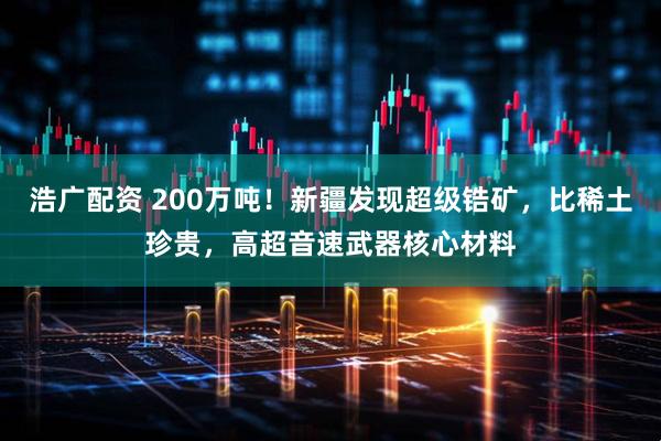 浩广配资 200万吨！新疆发现超级锆矿，比稀土珍贵，高超音速武器核心材料
