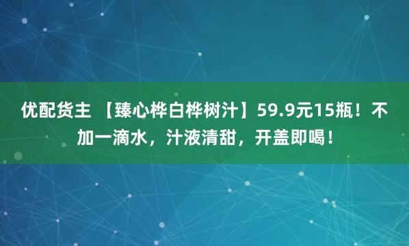优配货主 【臻心桦白桦树汁】59.9元15瓶！不加一滴水，汁液清甜，开盖即喝！