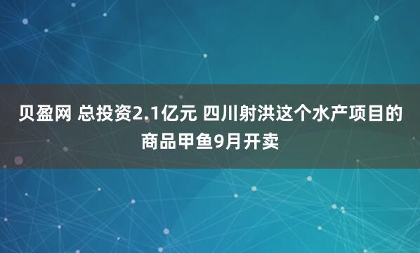 贝盈网 总投资2.1亿元 四川射洪这个水产项目的商品甲鱼9月开卖