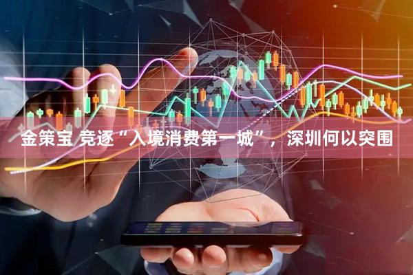 金策宝 竞逐“入境消费第一城”，深圳何以突围