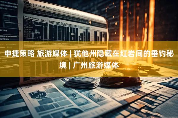 申捷策略 旅游媒体 | 犹他州隐藏在红岩间的垂钓秘境 | 广州旅游媒体