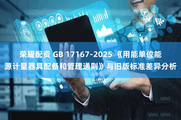 荣耀配资 GB 17167-2025 《用能单位能源计量器具配备和管理通则》与旧版标准差异分析