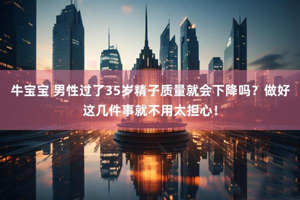 牛宝宝 男性过了35岁精子质量就会下降吗？做好这几件事就不用太担心！