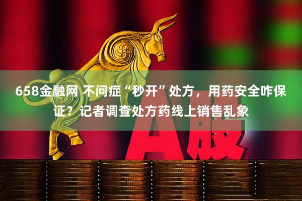 658金融网 不问症“秒开”处方，用药安全咋保证？记者调查处方药线上销售乱象