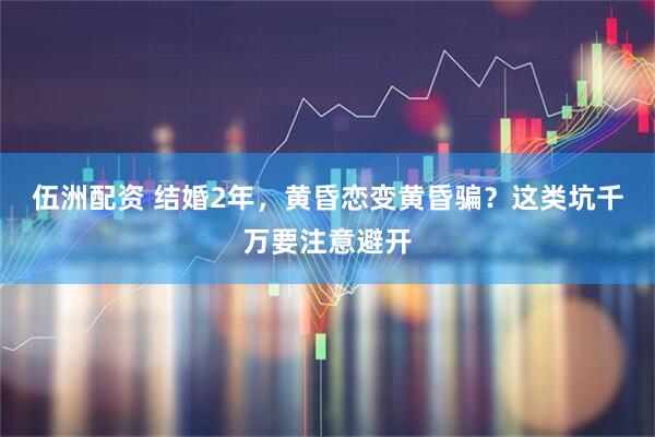 伍洲配资 结婚2年，黄昏恋变黄昏骗？这类坑千万要注意避开