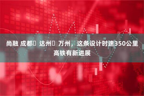 尚融 成都⇋达州⇋万州，这条设计时速350公里高铁有新进展