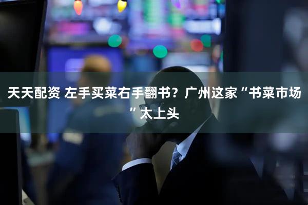 天天配资 左手买菜右手翻书？广州这家“书菜市场”太上头