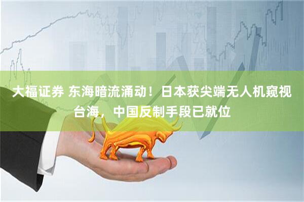 大福证券 东海暗流涌动！日本获尖端无人机窥视台海，中国反制手段已就位